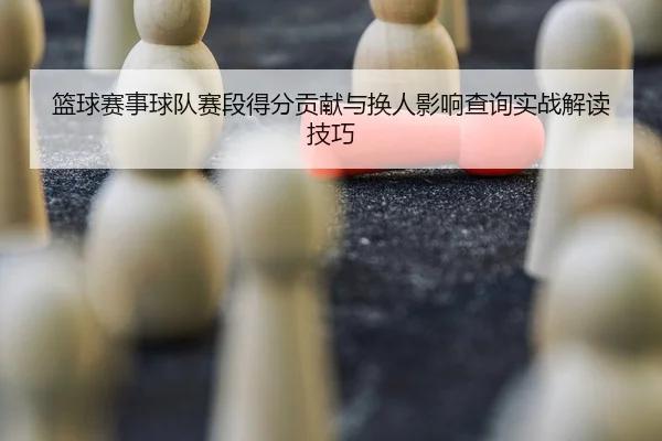 篮球赛事球队赛段得分贡献与换人影响查询实战解读技巧